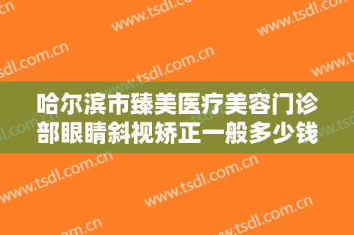 哈尔滨市臻美医疗美容门诊部眼睛斜视矫正一般多少钱?需要多久恢复?
