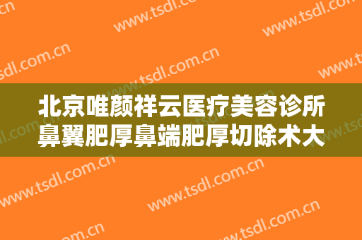 北京唯颜祥云医疗美容诊所鼻翼肥厚鼻端肥厚切除术大楷需要多少费用?可靠吗?