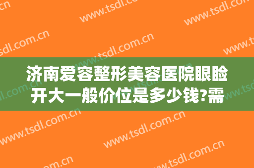 济南爱容整形美容医院眼睑开大一般价位是多少钱?需要多久恢复?(济南做双眼皮多少钱)