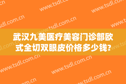 武汉九美医疗美容门诊部欧式全切双眼皮价格多少钱?靠谱吗?(上海九院全切双眼皮价格)