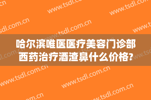 哈尔滨唯医医疗美容门诊部西药治疗酒渣鼻什么价格?多长时间恢复?(哪个医院治疗酒渣鼻好)