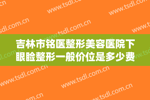 吉林市铭医整形美容医院下眼睑整形一般价位是多少费用?可靠吗?(长春市铭医整形眼综合多少钱)