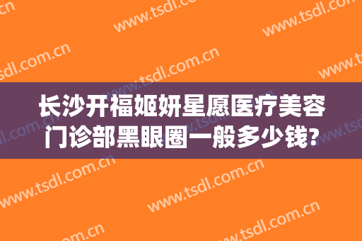 长沙开福姬妍星愿医疗美容门诊部黑眼圈一般多少钱?需要多久恢复?(长沙姬妍星愿整形医院地址)