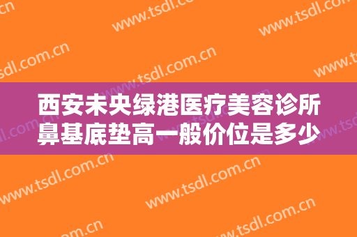 西安未央绿港医疗美容诊所鼻基底垫高一般价位是多少?怎么样?