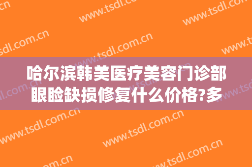 哈尔滨韩美医疗美容门诊部眼睑缺损修复什么价格?多长时间恢复?(哈尔滨韩美医疗整形医院)