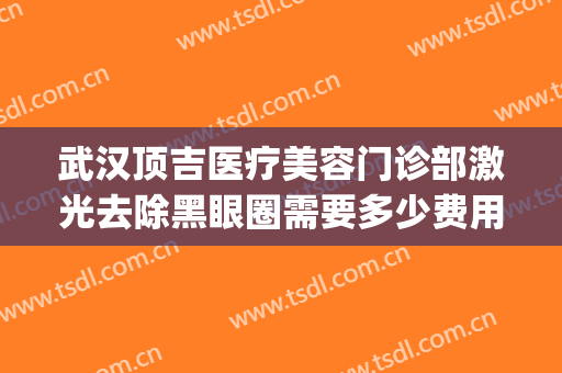 武汉顶吉医疗美容门诊部激光去除黑眼圈需要多少费用?效果怎么样?(武汉顶吉整形美容医院怎么样)