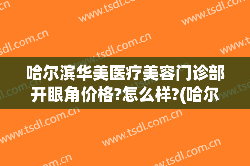 哈尔滨华美医疗美容门诊部开眼角价格?怎么样?(哈尔滨知名度医疗美容门诊电话)