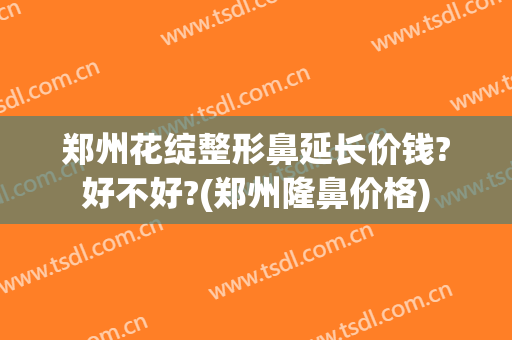 郑州花绽整形鼻延长价钱?好不好?(郑州隆鼻价格)