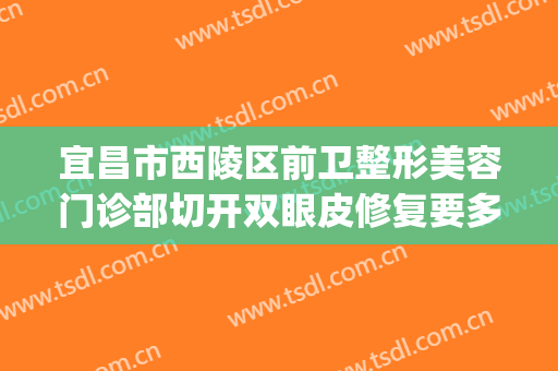 宜昌市西陵区前卫整形美容门诊部切开双眼皮修复要多少钱?贵不贵?(宜昌整形医生)