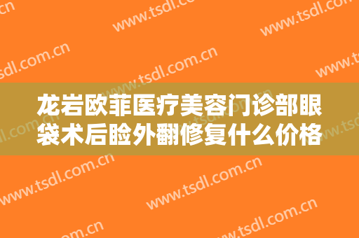 龙岩欧菲医疗美容门诊部眼袋术后睑外翻修复什么价格?效果怎么样?