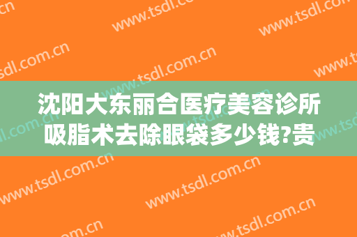 沈阳大东丽合医疗美容诊所吸脂术去除眼袋多少钱?贵不贵?(沈阳哪里做面部吸脂手术好)