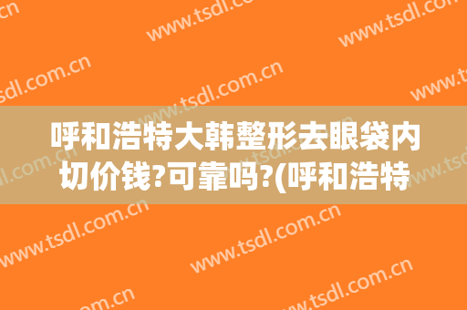 呼和浩特大韩整形去眼袋内切价钱?可靠吗?(呼和浩特大韩整形咋样)