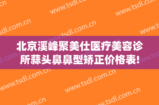 北京溪峰聚美仕医疗美容诊所蒜头鼻鼻型矫正价格表!需要多久恢复?(北京溪峰聚美仕医院)