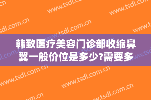 韩致医疗美容门诊部收缩鼻翼一般价位是多少?需要多久恢复?(收缩鼻翼整形多少钱)