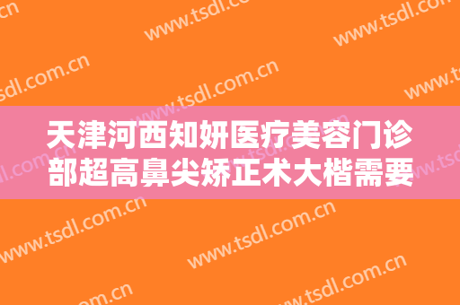 天津河西知妍医疗美容门诊部超高鼻尖矫正术大楷需要多少钱?好不好?