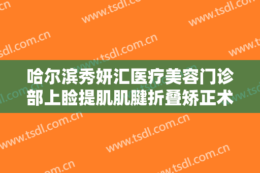 哈尔滨秀妍汇医疗美容门诊部上睑提肌肌腱折叠矫正术价格表!怎么样?
