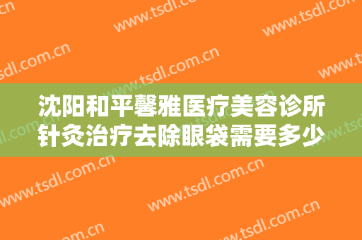 沈阳和平馨雅医疗美容诊所针灸治疗去除眼袋需要多少费用?需要多久恢复?
