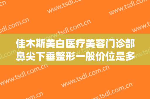 佳木斯美白医疗美容门诊部鼻尖下垂整形一般价位是多少?好不好?(佳木斯美白医疗美容院)