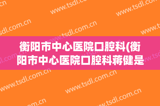 衡阳市中心医院口腔科(衡阳市中心医院口腔科蒋健是专家吗)