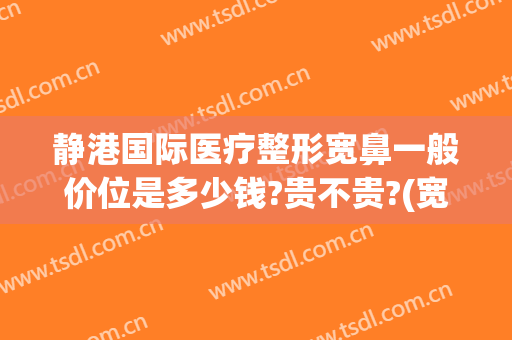 静港国际医疗整形宽鼻一般价位是多少钱?贵不贵?(宽鼻矫正价格)