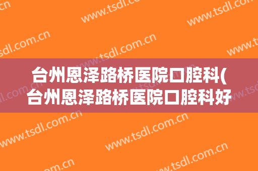台州恩泽路桥医院口腔科(台州恩泽路桥医院口腔科好吗)