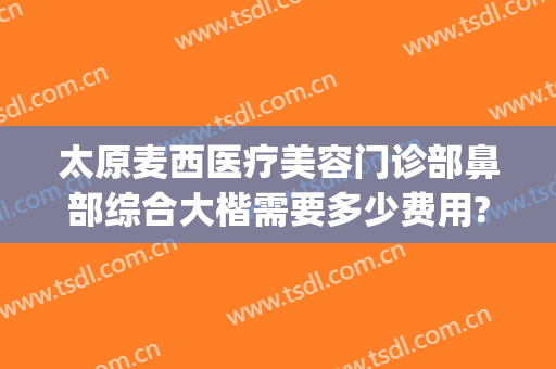 太原麦西医疗美容门诊部鼻部综合大楷需要多少费用?需要多久恢复?(太原麦西整形医院怎么样)