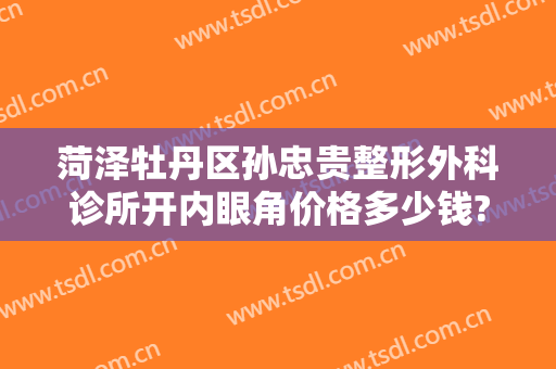 菏泽牡丹区孙忠贵整形外科诊所开内眼角价格多少钱?怎么样?