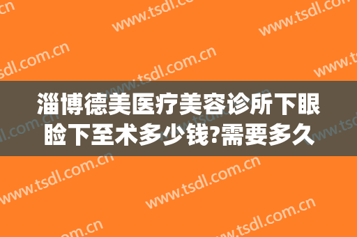 淄博德美医疗美容诊所下眼睑下至术多少钱?需要多久恢复?(下眼睑矫正手术多少钱)
