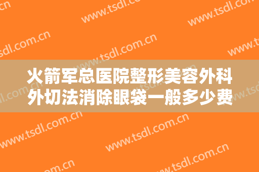 火箭军总医院整形美容外科外切法消除眼袋一般多少费用?有哪些优势?