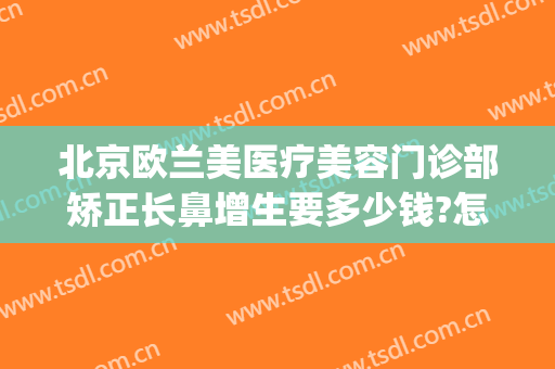 北京欧兰美医疗美容门诊部矫正长鼻增生要多少钱?怎么样?(北京欧兰美医疗整形医院)