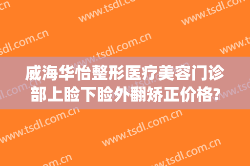 威海华怡整形医疗美容门诊部上睑下睑外翻矫正价格?怎么样?(威海华怡整形失败案例)