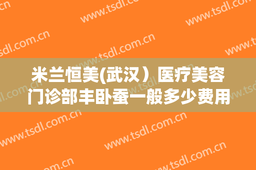 米兰恒美(武汉）医疗美容门诊部丰卧蚕一般多少费用?效果怎么样?