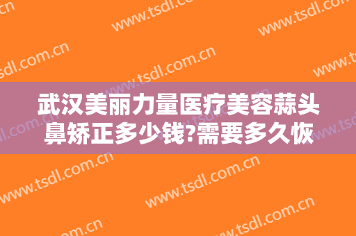 武汉美丽力量医疗美容蒜头鼻矫正多少钱?需要多久恢复?