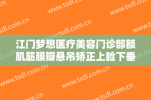 江门梦想医疗美容门诊部额肌筋膜瓣悬吊矫正上睑下垂一般价位是多少钱?怎么样?