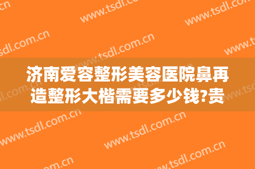 济南爱容整形美容医院鼻再造整形大楷需要多少钱?贵不贵?(济南隆鼻子整形)