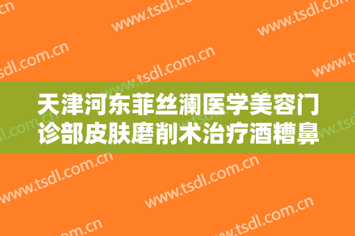 天津河东菲丝澜医学美容门诊部皮肤磨削术治疗酒糟鼻价格多少钱?靠谱吗?