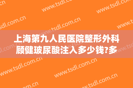 上海第九人民医院整形外科顾健玻尿酸注入多少钱?多长时间恢复?(上海第九人民医院注射玻尿酸)