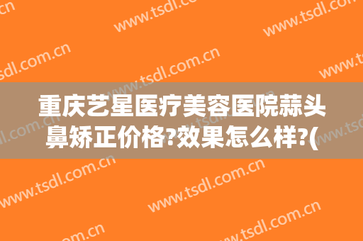 重庆艺星医疗美容医院蒜头鼻矫正价格?效果怎么样?(重庆艺星整形医院)