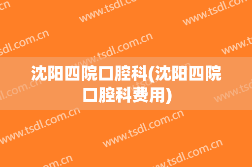 沈阳四院口腔科(沈阳四院口腔科费用)