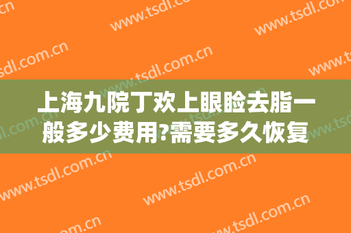 上海九院丁欢上眼睑去脂一般多少费用?需要多久恢复?(上海九院上睑下垂费用)