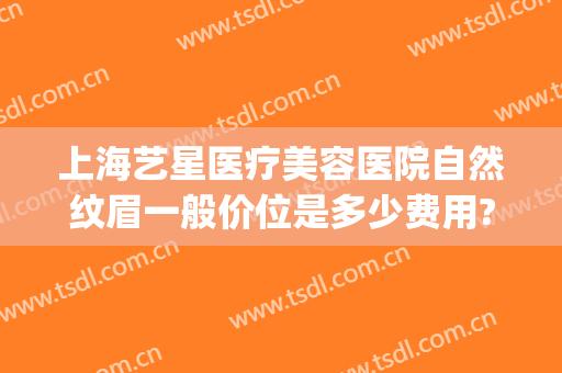 上海艺星医疗美容医院自然纹眉一般价位是多少费用?需要多久恢复?(上海艺星医疗美容医院整形地址)