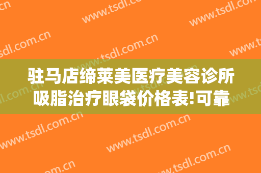 驻马店缔莱美医疗美容诊所吸脂治疗眼袋价格表!可靠吗?(驻马店缔莱美整形医院电话)