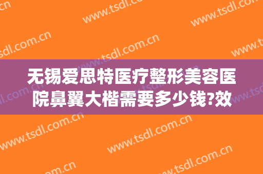 无锡爱思特医疗整形美容医院鼻翼大楷需要多少钱?效果怎么样?(无锡哪家整形医院整鼻子最好)