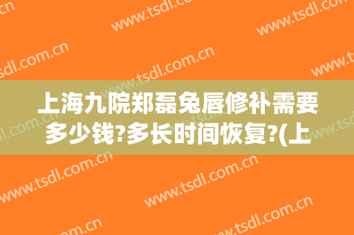 上海九院郑磊兔唇修补需要多少钱?多长时间恢复?(上海九院唇裂修复图片)