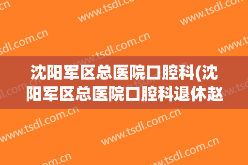沈阳军区总医院口腔科(沈阳军区总医院口腔科退休赵军医电话)