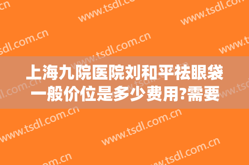 上海九院医院刘和平祛眼袋一般价位是多少费用?需要多久恢复?(上海九院祛眼袋价格)