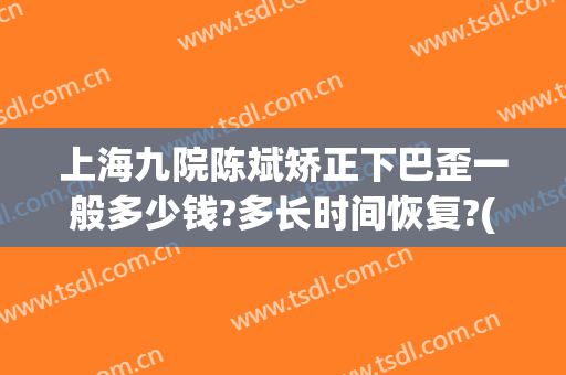 上海九院陈斌矫正下巴歪一般多少钱?多长时间恢复?(上海九院做下巴多少费用)