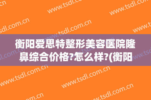衡阳爱思特整形美容医院隆鼻综合价格?怎么样?(衡阳三甲整形医院)
