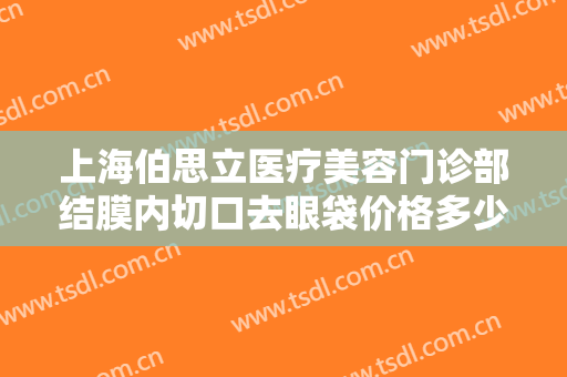 上海伯思立医疗美容门诊部结膜内切口去眼袋价格多少钱?有哪些优势?