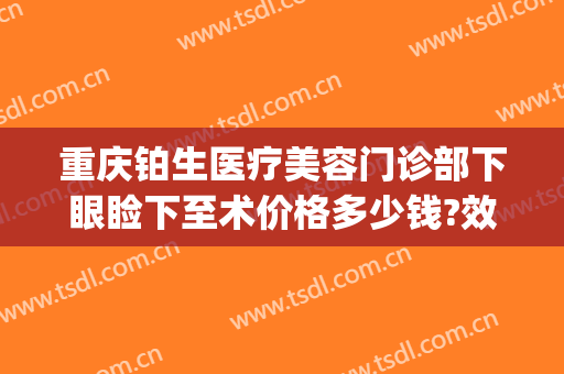重庆铂生医疗美容门诊部下眼睑下至术价格多少钱?效果怎么样?(重庆铂生医疗美容门诊部案例)